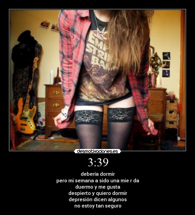 3:39 - debería dormir
pero mi semana a sido una mie r da
duermo y me gusta
despierto y quiero dormir
depresión dicen algunos
no estoy tan seguro