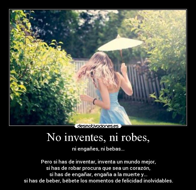 No inventes, ni robes, - ni engañes, ni bebas...
Pero si has de inventar, inventa un mundo mejor,
si has de robar procura que sea un corazón,
si has de engañar, engaña a la muerte y...
si has de beber, bébete los momentos de felicidad inolvidables.