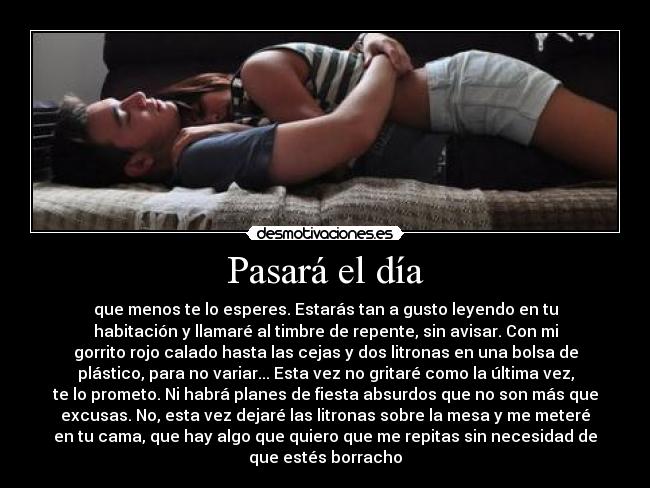 Pasará el día - que menos te lo esperes. Estarás tan a gusto leyendo en tu
habitación y llamaré al timbre de repente, sin avisar. Con mi
gorrito rojo calado hasta las cejas y dos litronas en una bolsa de
plástico, para no variar... Esta vez no gritaré como la última vez,
te lo prometo. Ni habrá planes de fiesta absurdos que no son más que
excusas. No, esta vez dejaré las litronas sobre la mesa y me meteré
en tu cama, que hay algo que quiero que me repitas sin necesidad de
que estés borracho