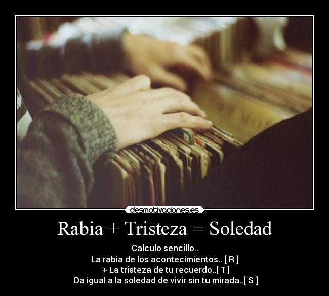 Rabia + Tristeza = Soledad - Calculo sencillo..
La rabia de los acontecimientos.. [ R ]
 + La tristeza de tu recuerdo..[ T ]
 Da igual a la soledad de vivir sin tu mirada..[ S ]