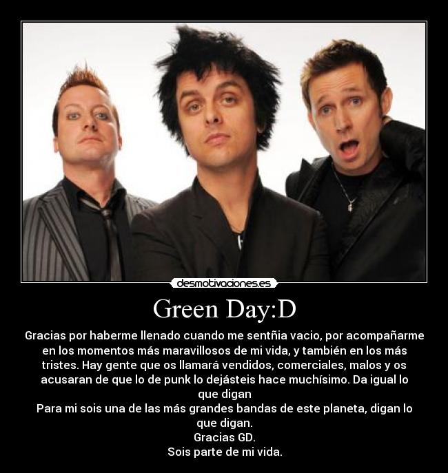 Green Day:D - Gracias por haberme llenado cuando me sentñia vacio, por acompañarme
en los momentos más maravillosos de mi vida, y también en los más
tristes. Hay gente que os llamará vendidos, comerciales, malos y os
acusaran de que lo de punk lo dejásteis hace muchísimo. Da igual lo
que digan
Para mi sois una de las más grandes bandas de este planeta, digan lo
que digan.
Gracias GD.
Sois parte de mi vida.