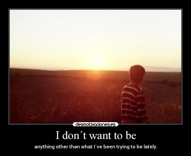 I don´t want to be - anything other than what I´ve been trying to be lately.