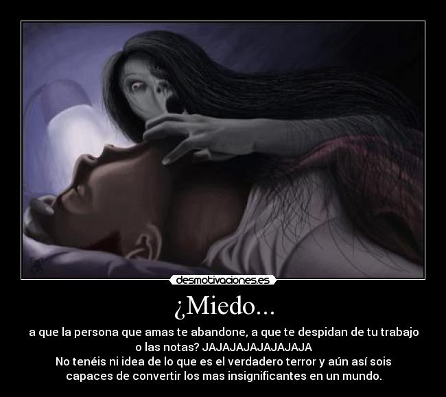 ¿Miedo... - a que la persona que amas te abandone, a que te despidan de tu trabajo
o las notas? JAJAJAJAJAJAJAJA
No tenéis ni idea de lo que es el verdadero terror y aún así sois
capaces de convertir los mas insignificantes en un mundo.