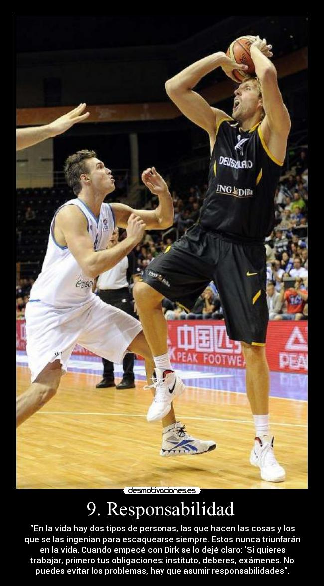 9. Responsabilidad - En la vida hay dos tipos de personas, las que hacen las cosas y los
que se las ingenian para escaquearse siempre. Estos nunca triunfarán
en la vida. Cuando empecé con Dirk se lo dejé claro: Si quieres
trabajar, primero tus obligaciones: instituto, deberes, exámenes. No
puedes evitar los problemas, hay que asumir responsabilidades.