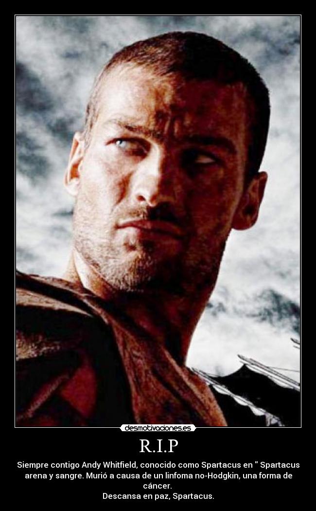 R.I.P - Siempre contigo Andy Whitfield, conocido como Spartacus en Spartacus
arena y sangre. Murió a causa de un linfoma no-Hodgkin, una forma de
cáncer.
Descansa en paz, Spartacus.