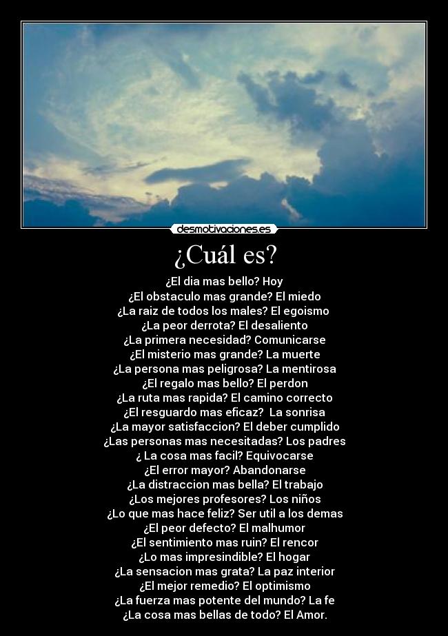 ¿Cuál es? - ¿El dia mas bello? Hoy
¿El obstaculo mas grande? El miedo
¿La raiz de todos los males? El egoismo 
¿La peor derrota? El desaliento
¿La primera necesidad? Comunicarse
¿El misterio mas grande? La muerte
¿La persona mas peligrosa? La mentirosa
¿El regalo mas bello? El perdon
¿La ruta mas rapida? El camino correcto
¿El resguardo mas eficaz?  La sonrisa
¿La mayor satisfaccion? El deber cumplido
¿Las personas mas necesitadas? Los padres
¿ La cosa mas facil? Equivocarse
¿El error mayor? Abandonarse
¿La distraccion mas bella? El trabajo
¿Los mejores profesores? Los niños
¿Lo que mas hace feliz? Ser util a los demas
¿El peor defecto? El malhumor
¿El sentimiento mas ruin? El rencor
¿Lo mas impresindible? El hogar
¿La sensacion mas grata? La paz interior
¿El mejor remedio? El optimismo
¿La fuerza mas potente del mundo? La fe
¿La cosa mas bellas de todo? El Amor.