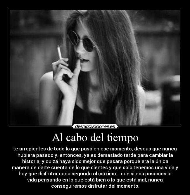 Al cabo del tiempo - te arrepientes de todo lo que pasó en ese momento, deseas que nunca
hubiera pasado y. entonces, ya es demasiado tarde para cambiar la
historia, y quizá haya sido mejor que pasara porque era la única
manera de darte cuenta de lo que sientes y que solo tenemos una vida y
hay que disfrutar cada segundo al máximo... que si nos pasamos la
vida pensando en lo que está bien o lo que está mal, nunca
conseguiremos disfrutar del momento.