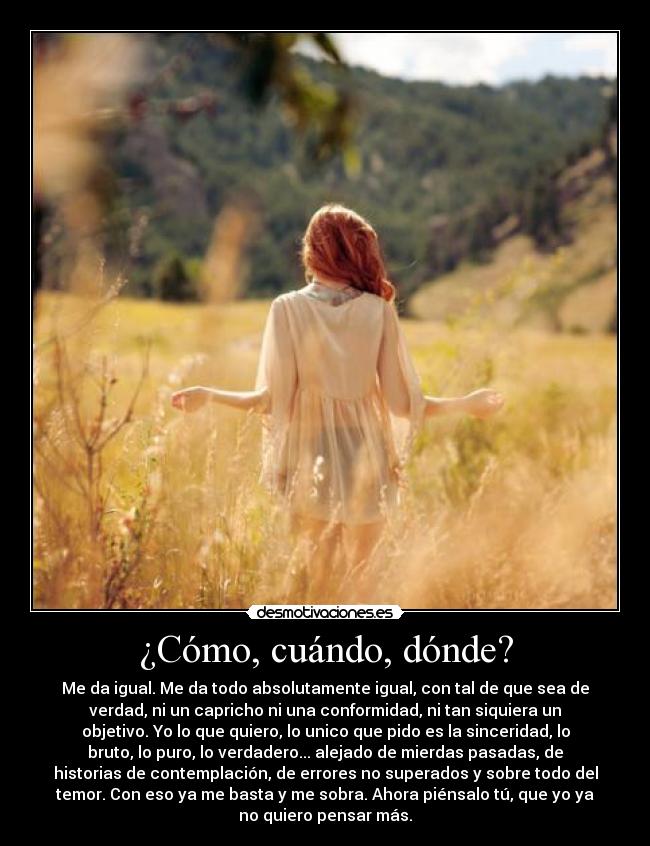¿Cómo, cuándo, dónde? - Me da igual. Me da todo absolutamente igual, con tal de que sea de
verdad, ni un capricho ni una conformidad, ni tan siquiera un
objetivo. Yo lo que quiero, lo unico que pido es la sinceridad, lo
bruto, lo puro, lo verdadero... alejado de mierdas pasadas, de
historias de contemplación, de errores no superados y sobre todo del
temor. Con eso ya me basta y me sobra. Ahora piénsalo tú, que yo ya
no quiero pensar más.