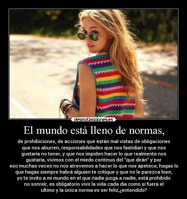 El mundo está lleno de normas, - de prohibiciones, de acciones que están mal vistas de obligaciones
que nos aburren, responsabilidades que nos fastidian y que nos
gustaría no tener, y que nos impiden hacer lo que realmente nos
gustaría, vivimos con el miedo continuo del “que dirán” y por
eso muchas veces no nos atrevemos a hacer lo que nos apetece, hagas lo
que hagas siempre habrá alguien te critique y que no le parezca bien,
yo te invito a mi mundo en el que nadie juzga a nadie, está prohibido
no sonreír, es obligatorio vivir la vida cada día como si fuera el
ultimo y la única norma es ser feliz,¿entendido?