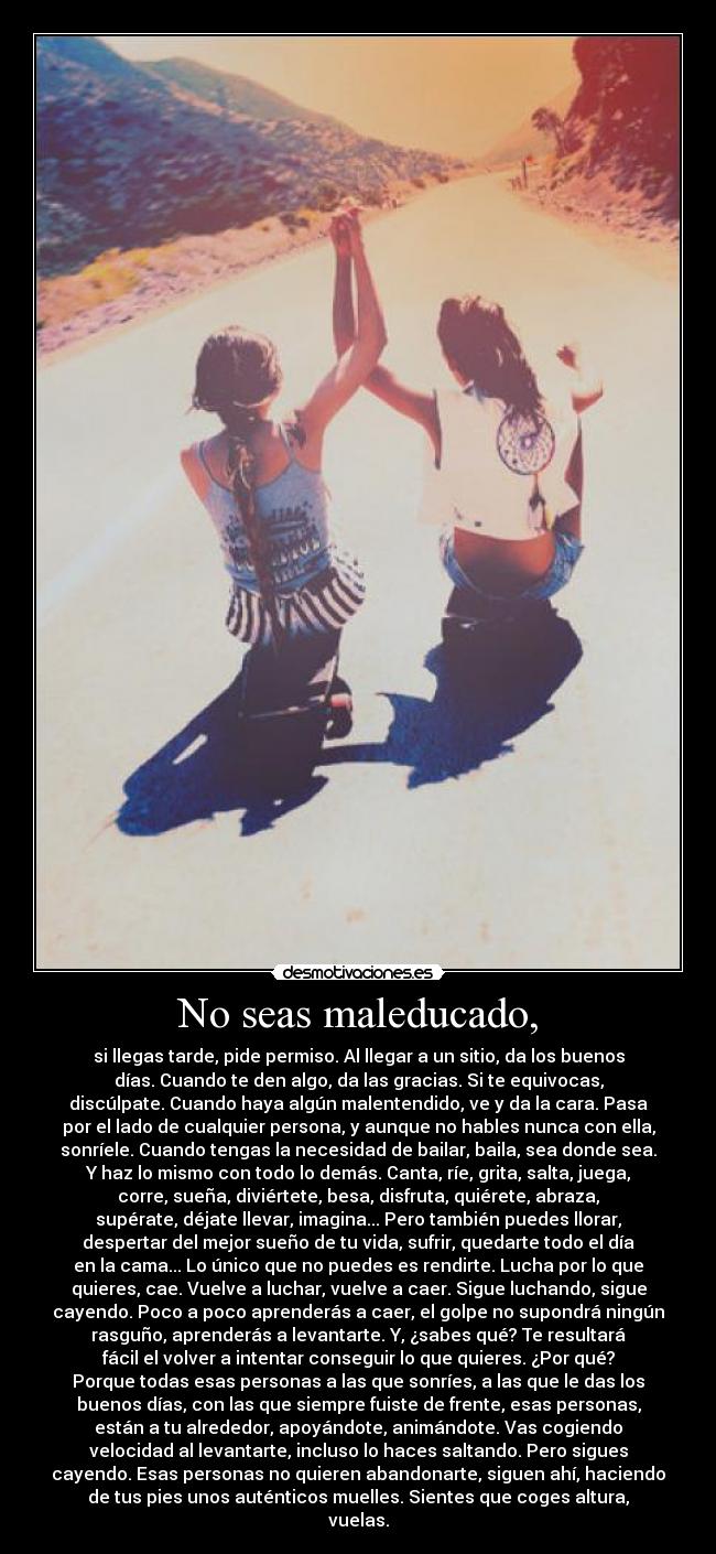 No seas maleducado, - si llegas tarde, pide permiso. Al llegar a un sitio, da los buenos
días. Cuando te den algo, da las gracias. Si te equivocas,
discúlpate. Cuando haya algún malentendido, ve y da la cara. Pasa
por el lado de cualquier persona, y aunque no hables nunca con ella,
sonríele. Cuando tengas la necesidad de bailar, baila, sea donde sea.
Y haz lo mismo con todo lo demás. Canta, ríe, grita, salta, juega,
corre, sueña, diviértete, besa, disfruta, quiérete, abraza,
supérate, déjate llevar, imagina... Pero también puedes llorar,
despertar del mejor sueño de tu vida, sufrir, quedarte todo el día
en la cama... Lo único que no puedes es rendirte. Lucha por lo que
quieres, cae. Vuelve a luchar, vuelve a caer. Sigue luchando, sigue
cayendo. Poco a poco aprenderás a caer, el golpe no supondrá ningún
rasguño, aprenderás a levantarte. Y, ¿sabes qué? Te resultará
fácil el volver a intentar conseguir lo que quieres. ¿Por qué?
Porque todas esas personas a las que sonríes, a las que le das los
buenos días, con las que siempre fuiste de frente, esas personas,
están a tu alrededor, apoyándote, animándote. Vas cogiendo
velocidad al levantarte, incluso lo haces saltando. Pero sigues
cayendo. Esas personas no quieren abandonarte, siguen ahí, haciendo
de tus pies unos auténticos muelles. Sientes que coges altura,
vuelas.