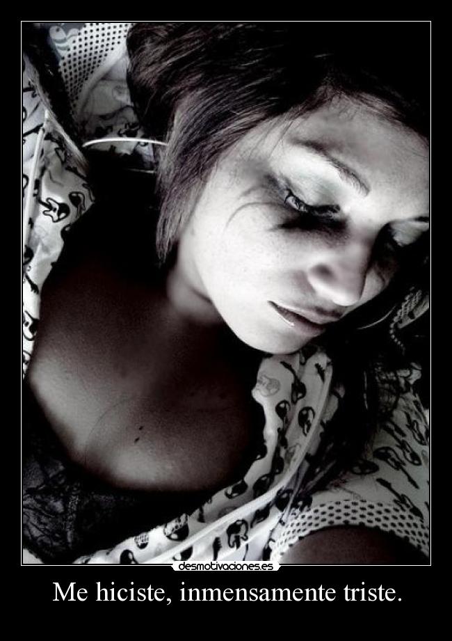 Me hiciste, inmensamente triste. -