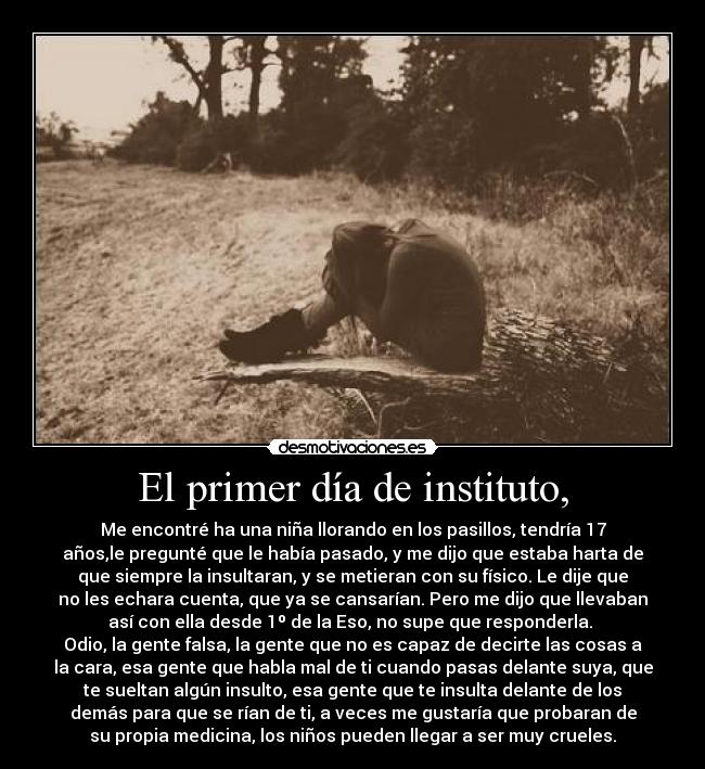 El primer día de instituto, - Me encontré ha una niña llorando en los pasillos, tendría 17
años,le pregunté que le había pasado, y me dijo que estaba harta de
que siempre la insultaran, y se metieran con su físico. Le dije que
no les echara cuenta, que ya se cansarían. Pero me dijo que llevaban
así con ella desde 1º de la Eso, no supe que responderla. 
Odio, la gente falsa, la gente que no es capaz de decirte las cosas a
la cara, esa gente que habla mal de ti cuando pasas delante suya, que
te sueltan algún insulto, esa gente que te insulta delante de los
demás para que se rían de ti, a veces me gustaría que probaran de
su propia medicina, los niños pueden llegar a ser muy crueles.