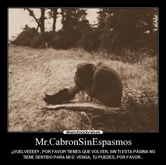 Mr.CabronSinEspasmos - ¡¡VUELVEEEE!! , POR FAVOR TIENES QUE VOLVER, SIN TI ESTA PÁGINA NO
TIENE SENTIDO PARA MI D: VENGA, TU PUEDES, POR FAVOR...