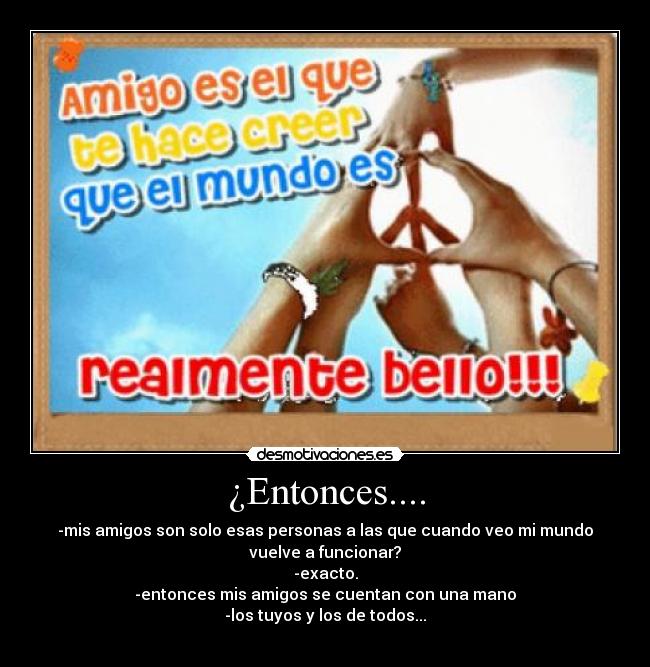 ¿Entonces.... - -mis amigos son solo esas personas a las que cuando veo mi mundo
vuelve a funcionar?
-exacto.
-entonces mis amigos se cuentan con una mano
-los tuyos y los de todos...
