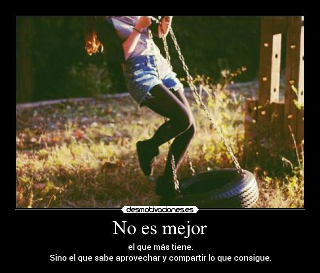 No es mejor - el que más tiene.
Sino el que sabe aprovechar y compartir lo que consigue.