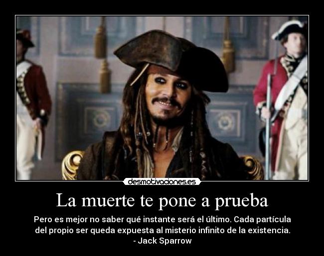 La muerte te pone a prueba - Pero es mejor no saber qué instante será el último. Cada partícula
del propio ser queda expuesta al misterio infinito de la existencia.
- Jack Sparrow