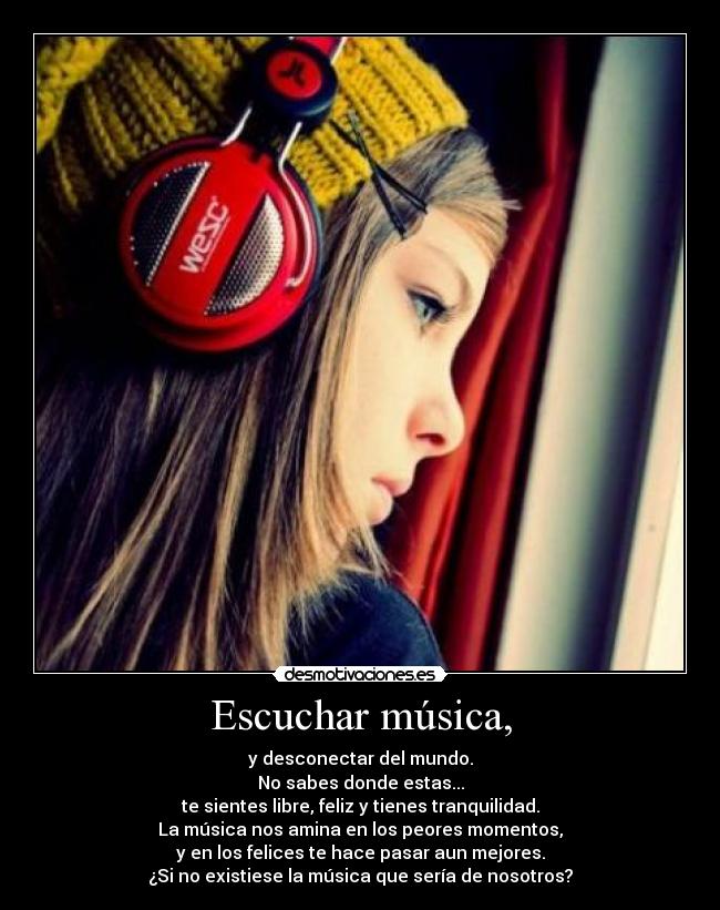 Escuchar música, - y desconectar del mundo.
No sabes donde estas...
te sientes libre, feliz y tienes tranquilidad.
La música nos amina en los peores momentos,
y en los felices te hace pasar aun mejores.
¿Si no existiese la música que sería de nosotros?