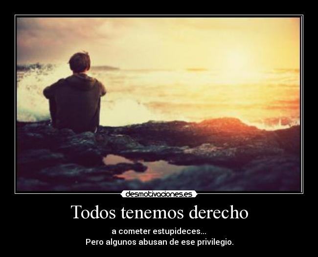 Todos tenemos derecho -  a cometer estupideces... 
Pero algunos abusan de ese privilegio.
