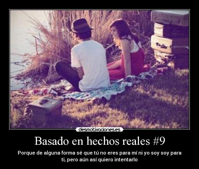 Basado en hechos reales #9 - Porque de alguna forma sé que tú no eres para mí ni yo soy soy para
ti, pero aún así quiero intentarlo