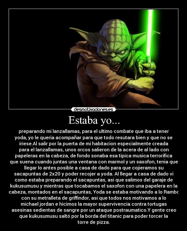 Estaba yo... - preparando mi lanzallamas, para el ultimo combate que iba a tener
yoda, yo le queria acompañar para que todo resutara bien y que no se
iriese.Al salir por la puerta de mi habitacion especialmente creada
para el lanzallamas, unos orcos salieron de la acera de al lado con
papeleras en la cabeza, de fondo sonaba esa tipica musica terrorifica
que suena cuando juntas una ventana con marmol y un saxofon, tenia que
llegar lo antes posible a casa de dado para que cojieramos su
sacapuntas de 2x20 y poder recojer a yoda. Al llegar a casa de dado vi
como estaba preparando el sacapuntas, asi que salimos del garaje de
kukusumusu y mientras que tocabamos el saxofon con una papelera en la
cabeza, montados en el sacapuntas, Yoda se estaba motivando a lo Rambo
con su metralleta de griffindor, asi que todos nos motivamos a lo
michael jordan e hicimos la mayor supervivencia contra tortugas
asesinas sedientas de sangre por un ataque postraumatico.Y gente creo
que kukusumusu saltó por la borda del titanic para poder torcer la
torre de pizza.