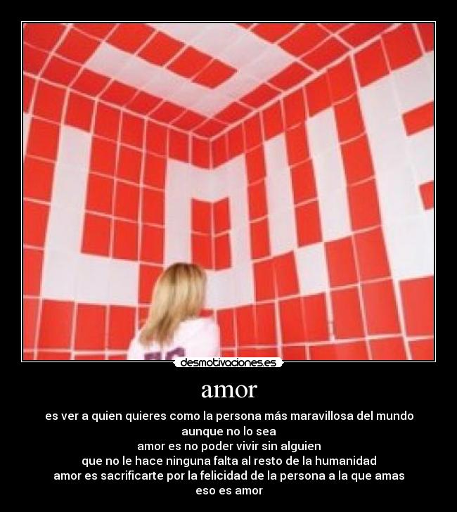 amor - es ver a quien quieres como la persona más maravillosa del mundo
aunque no lo sea
amor es no poder vivir sin alguien
que no le hace ninguna falta al resto de la humanidad
amor es sacrificarte por la felicidad de la persona a la que amas
eso es amor