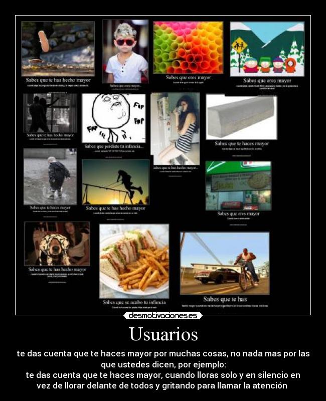 Usuarios - te das cuenta que te haces mayor por muchas cosas, no nada mas por las
que ustedes dicen, por ejemplo:
te das cuenta que te haces mayor, cuando lloras solo y en silencio en
vez de llorar delante de todos y gritando para llamar la atención 