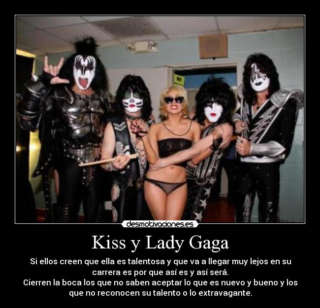 Kiss y Lady Gaga - Si ellos creen que ella es talentosa y que va a llegar muy lejos en su
carrera es por que así es y así será.
Cierren la boca los que no saben aceptar lo que es nuevo y bueno y los
que no reconocen su talento o lo extravagante.