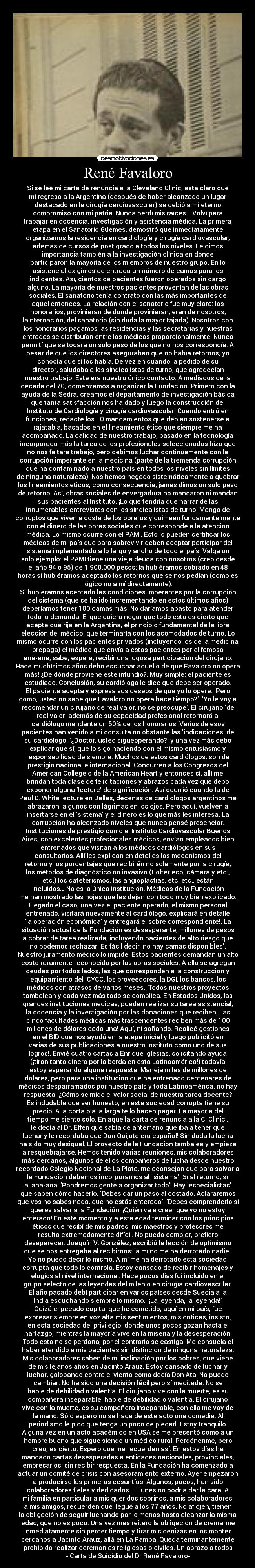 René Favaloro - Si se lee mi carta de renuncia a la Cleveland Clinic, está claro que
mi regreso a la Argentina (después de haber alcanzado un lugar
destacado en la cirugía cardiovascular) se debió a mi eterno
compromiso con mi patria. Nunca perdí mis raíces… Volví para
trabajar en docencia, investigación y asistencia médica. La primera
etapa en el Sanatorio Güemes, demostró que inmediatamente
organizamos la residencia en cardiología y cirugía cardiovascular,
además de cursos de post grado a todos los niveles. Le dimos
importancia también a la investigación clínica en donde
participaron la mayoría de los miembros de nuestro grupo. En lo
asistencial exigimos de entrada un número de camas para los
indigentes. Así, cientos de pacientes fueron operados sin cargo
alguno. La mayoría de nuestros pacientes provenían de las obras
sociales. El sanatorio tenía contrato con las más importantes de
aquel entonces. La relación con el sanatorio fue muy clara: los
honorarios, provinieran de donde provinieran, eran de nosotros;
lainternación, del sanatorio (sin duda la mayor tajada). Nosotros con
los honorarios pagamos las residencias y las secretarias y nuestras
entradas se distribuían entre los médicos proporcionalmente. Nunca
permití que se tocara un solo peso de los que no nos correspondía. A
pesar de que los directores aseguraban que no había retornos, yo
conocía que sí los había. De vez en cuando, a pedido de su
director, saludaba a los sindicalistas de turno, que agradecían
nuestro trabajo. Este era nuestro único contacto. A mediados de la
década del 70, comenzamos a organizar la Fundación. Primero con la
ayuda de la Sedra, creamos el departamento de investigación básica
que tanta satisfacción nos ha dado y luego la construcción del
Instituto de Cardiología y cirugía cardiovascular. Cuando entró en
funciones, redacté los 10 mandamientos que debían sostenerse a
rajatabla, basados en el lineamiento ético que siempre me ha
acompañado. La calidad de nuestro trabajo, basado en la tecnología
incorporada más la tarea de los profesionales seleccionados hizo que
no nos faltara trabajo, pero debimos luchar continuamente con la
corrupción imperante en la medicina (parte de la tremenda corrupción
que ha contaminado a nuestro país en todos los niveles sin límites
de ninguna naturaleza). Nos hemos negado sistemáticamente a quebrar
los lineamientos éticos, como consecuencia, jamás dimos un solo peso
de retorno. Así, obras sociales de envergadura no mandaron ni mandan
sus pacientes al Instituto. ¡Lo que tendría que narrar de las
innumerables entrevistas con los sindicalistas de turno! Manga de
corruptos que viven a costa de los obreros y coimean fundamentalmente
con el dinero de las obras sociales que corresponde a la atención
médica. Lo mismo ocurre con el PAMI. Esto lo pueden certificar los
médicos de mi país que para sobrevivir deben aceptar participar del
sistema implementado a lo largo y ancho de todo el país. Valga un
solo ejemplo: el PAMI tiene una vieja deuda con nosotros (creo desde
el año 94 o 95) de 1.900.000 pesos; la hubiéramos cobrado en 48
horas si hubiéramos aceptado los retornos que se nos pedían (como es
lógico no a mí directamente).
Si hubiéramos aceptado las condiciones imperantes por la corrupción
del sistema (que se ha ido incrementando en estos últimos años)
deberíamos tener 100 camas más. No daríamos abasto para atender
toda la demanda. El que quiera negar que todo esto es cierto que
acepte que rija en la Argentina, el principio fundamental de la libre
elección del médico, que terminaría con los acomodados de turno. Lo
mismo ocurre con los pacientes privados (incluyendo los de la medicina
prepaga) el médico que envía a estos pacientes por el famoso
ana-ana, sabe, espera, recibir una jugosa participación del cirujano.
Hace muchísimos años debo escuchar aquello de que Favaloro no opera
más! ¿De dónde proviene este infundio?. Muy simple: el paciente es
estudiado. Conclusión, su cardiólogo le dice que debe ser operado.
El paciente acepta y expresa sus deseos de que yo lo opere. Pero
cómo, usted no sabe que Favaloro no opera hace tiempo?. Yo le voy a
recomendar un cirujano de real valor, no se preocupe. El cirujano de
real valor además de su capacidad profesional retornará al
cardiólogo mandante un 50% de los honorarios! Varios de esos
pacientes han venido a mi consulta no obstante las indicaciones de
su cardiólogo. ¿Doctor, usted sigueoperando? y una vez más debo
explicar que sí, que lo sigo haciendo con el mismo entusiasmo y
responsabilidad de siempre. Muchos de estos cardiólogos, son de
prestigio nacional e internacional. Concurren a los Congresos del
American College o de la American Heart y entonces sí, allí me
brindan toda clase de felicitaciones y abrazos cada vez que debo
exponer alguna lecture de significación. Así ocurrió cuando la de
Paul D. White lecture en Dallas, decenas de cardiólogos argentinos me
abrazaron, algunos con lágrimas en los ojos. Pero aquí, vuelven a
insertarse en el sistema y el dinero es lo que más les interesa. La
corrupción ha alcanzado niveles que nunca pensé presenciar.
Instituciones de prestigio como el Instituto Cardiovascular Buenos
Aires, con excelentes profesionales médicos, envían empleados bien
entrenados que visitan a los médicos cardiólogos en sus
consultorios. Allí les explican en detalles los mecanismos del
retorno y los porcentajes que recibirán no solamente por la cirugía,
los métodos de diagnóstico no invasivo (Holter eco, cámara y etc.,
etc.) los cateterismos, las angioplastias, etc. etc., están
incluidos… No es la única institución. Médicos de la Fundación
me han mostrado las hojas que les dejan con todo muy bien explicado.
Llegado el caso, una vez el paciente operado, el mismo personal
entrenado, visitará nuevamente al cardiólogo, explicará en detalle
la operación económica y entregará el sobre correspondiente!. La
situación actual de la Fundación es desesperante, millones de pesos
a cobrar de tarea realizada, incluyendo pacientes de alto riesgo que
no podemos rechazar. Es fácil decir no hay camas disponibles.
Nuestro juramento médico lo impide. Estos pacientes demandan un alto
costo raramente reconocido por las obras sociales. A ello se agregan
deudas por todos lados, las que corresponden a la construcción y
equipamiento del ICYCC, los proveedores, la DGI, los bancos, los
médicos con atrasos de varios meses.. Todos nuestros proyectos
tambalean y cada vez más todo se complica. En Estados Unidos, las
grandes instituciones médicas, pueden realizar su tarea asistencial,
la docencia y la investigación por las donaciones que reciben. Las
cinco facultades médicas más trascendentes reciben más de 100
millones de dólares cada una! Aquí, ni soñando. Realicé gestiones
en el BID que nos ayudó en la etapa inicial y luego publicitó en
varias de sus publicaciones a nuestro instituto como uno de sus
logros!. Envié cuatro cartas a Enrique Iglesias, solicitando ayuda
(¡tiran tanto dinero por la borda en esta Latinoamérica!) todavía
estoy esperando alguna respuesta. Maneja miles de millones de
dólares, pero para una institución que ha entrenado centenares de
médicos desparramados por nuestro país y toda Latinoamérica, no hay
respuesta. ¿Cómo se mide el valor social de nuestra tarea docente?
Es indudable que ser honesto, en esta sociedad corrupta tiene su
precio. A la corta o a la larga te lo hacen pagar. La mayoría del
tiempo me siento solo. En aquella carta de renuncia a la C. Clinic ,
le decía al Dr. Effen que sabía de antemano que iba a tener que
luchar y le recordaba que Don Quijote era español! Sin duda la lucha
ha sido muy desigual. El proyecto de la Fundación tambalea y empieza
a resquebrajarse. Hemos tenido varias reuniones, mis colaboradores
más cercanos, algunos de ellos compañeros de lucha desde nuestro
recordado Colegio Nacional de La Plata, me aconsejan que para salvar a
la Fundación debemos incorporarnos al ´sistema. Sí al retorno, sí
al ana-ana. Pondremos gente a organizar todo. Hay especialistas
que saben cómo hacerlo. Debes dar un paso al costado. Aclararemos
que vos no sabes nada, que no estás enterado. Debes comprenderlo si
queres salvar a la Fundación ¡Quién va a creer que yo no estoy
enterado! En este momento y a esta edad terminar con los principios
éticos que recibí de mis padres, mis maestros y profesores me
resulta extremadamente difícil. No puedo cambiar, prefiero
desaparecer. Joaquín V. González, escribió la lección de optimismo
que se nos entregaba al recibirnos: a mí no me ha derrotado nadie.
Yo no puedo decir lo mismo. A mí me ha derrotado esta sociedad
corrupta que todo lo controla. Estoy cansado de recibir homenajes y
elogios al nivel internacional. Hace pocos días fui incluido en el
grupo selecto de las leyendas del milenio en cirugía cardiovascular.
El año pasado debí participar en varios países desde Suecia a la
India escuchando siempre lo mismo. ¡La leyenda, la leyenda!
Quizá el pecado capital que he cometido, aquí en mi país, fue
expresar siempre en voz alta mis sentimientos, mis críticas, insisto,
en esta sociedad del privilegio, donde unos pocos gozan hasta el
hartazgo, mientras la mayoría vive en la miseria y la desesperación.
Todo esto no se perdona, por el contrario se castiga. Me consuela el
haber atendido a mis pacientes sin distinción de ninguna naturaleza.
Mis colaboradores saben de mi inclinación por los pobres, que viene
de mis lejanos años en Jacinto Arauz. Estoy cansado de luchar y
luchar, galopando contra el viento como decía Don Ata. No puedo
cambiar. No ha sido una decisión fácil pero sí meditada. No se
hable de debilidad o valentía. El cirujano vive con la muerte, es su
compañera inseparable, hable de debilidad o valentía. El cirujano
vive con la muerte, es su compañera inseparable, con ella me voy de
la mano. Sólo espero no se haga de este acto una comedia. Al
periodismo le pido que tenga un poco de piedad. Estoy tranquilo.
Alguna vez en un acto académico en USA se me presentó como a un
hombre bueno que sigue siendo un médico rural. Perdónenme, pero
creo, es cierto. Espero que me recuerden así. En estos días he
mandado cartas desesperadas a entidades nacionales, provinciales,
empresarios, sin recibir respuesta. En la Fundación ha comenzado a
actuar un comité de crisis con asesoramiento externo. Ayer empezaron
a producirse las primeras cesantías. Algunos, pocos, han sido
colaboradores fieles y dedicados. El lunes no podría dar la cara. A
mi familia en particular a mis queridos sobrinos, a mis colaboradores,
a mis amigos, recuerden que llegué a los 77 años. No aflojen, tienen
la obligación de seguir luchando por lo menos hasta alcanzar la misma
edad, que no es poco. Una vez más reitero la obligación de cremarme
inmediatamente sin perder tiempo y tirar mis cenizas en los montes
cercanos a Jacinto Arauz, allá en La Pampa. Queda terminantemente
prohibido realizar ceremonias religiosas o civiles. Un abrazo a todos
- Carta de Suicidio del Dr René Favaloro-