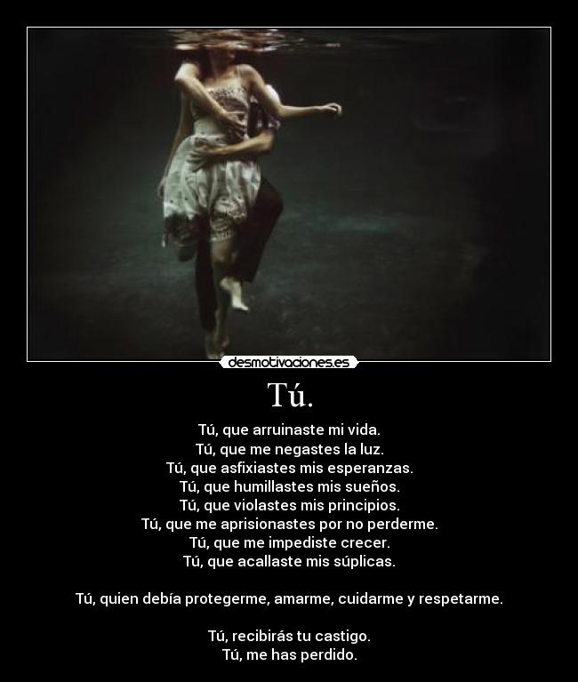 Tú. - Tú, que arruinaste mi vida.
Tú, que me negastes la luz.
Tú, que asfixiastes mis esperanzas.
Tú, que humillastes mis sueños.
Tú, que violastes mis principios.
Tú, que me aprisionastes por no perderme.
Tú, que me impediste crecer.
Tú, que acallaste mis súplicas.
Tú, quien debía protegerme, amarme, cuidarme y respetarme.
Tú, recibirás tu castigo.
Tú, me has perdido.