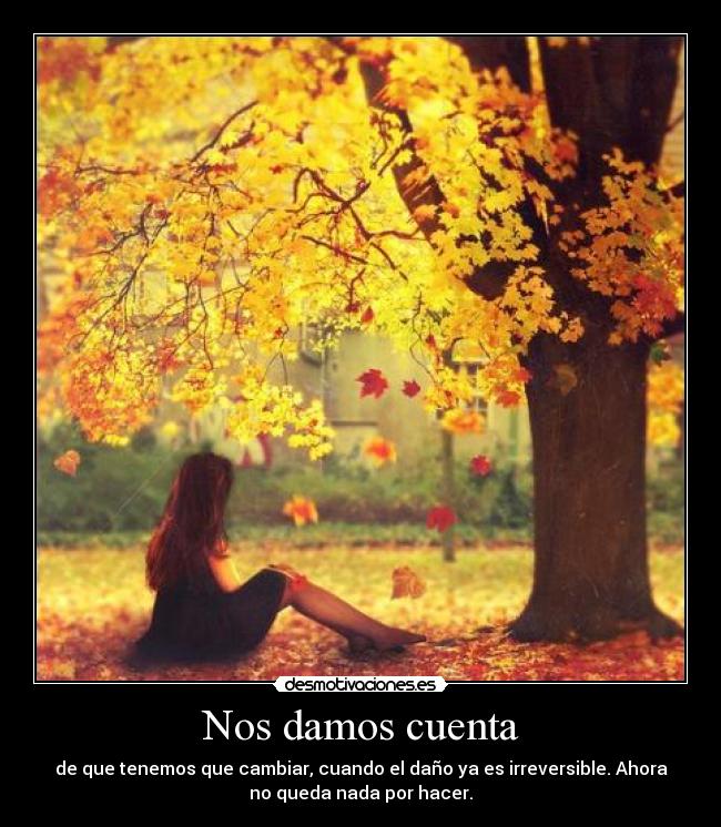 Nos damos cuenta - de que tenemos que cambiar, cuando el daño ya es irreversible. Ahora
no queda nada por hacer.