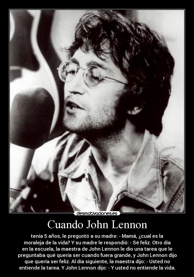 Cuando John Lennon - tenía 5 años, le preguntó a su madre: - Mamá, ¿cual es la
moraleja de la vida? Y su madre le respondió: - Sé feliz. Otro día
en la escuela, la maestra de John Lennon le dio una tarea que le
preguntaba qué quería ser cuando fuera grande, y John Lennon dijo
que quería ser feliz. Al día siguiente, la maestra dijo: - Usted no
entiende la tarea. Y John Lennon dijo: - Y usted no entiende la vida.