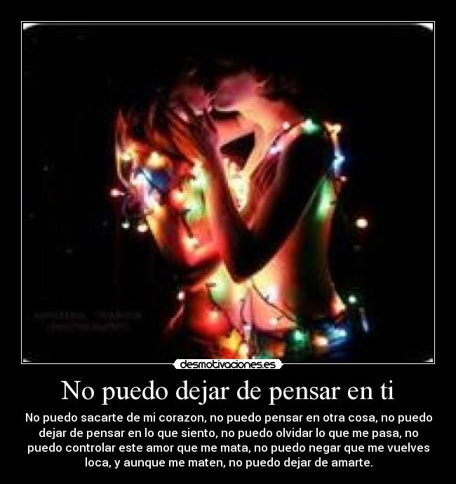 No puedo dejar de pensar en ti - No puedo sacarte de mi corazon, no puedo pensar en otra cosa, no puedo
dejar de pensar en lo que siento, no puedo olvidar lo que me pasa, no
puedo controlar este amor que me mata, no puedo negar que me vuelves
loca, y aunque me maten, no puedo dejar de amarte.