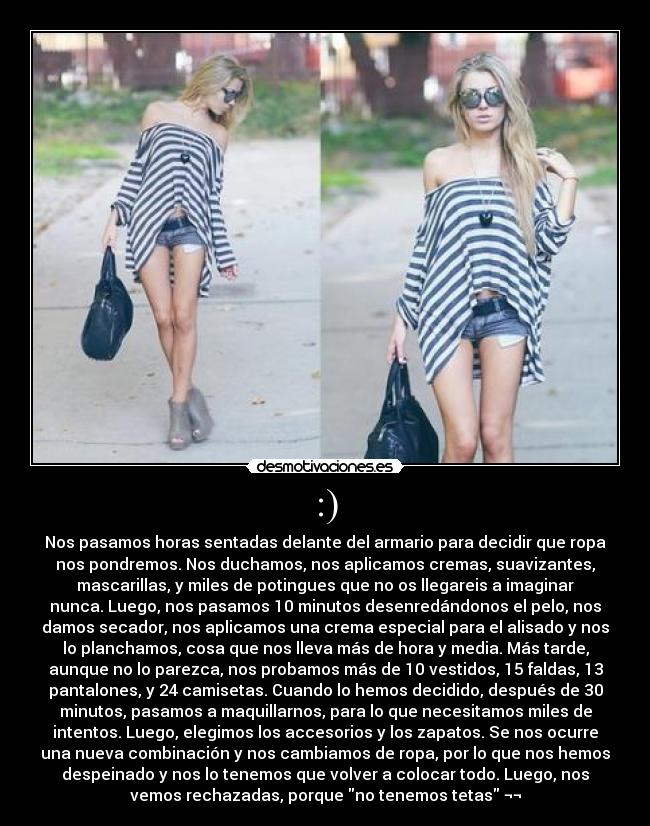 :) - Nos pasamos horas sentadas delante del armario para decidir que ropa
nos pondremos. Nos duchamos, nos aplicamos cremas, suavizantes,
mascarillas, y miles de potingues que no os llegareis a imaginar
nunca. Luego, nos pasamos 10 minutos desenredándonos el pelo, nos
damos secador, nos aplicamos una crema especial para el alisado y nos
lo planchamos, cosa que nos lleva más de hora y media. Más tarde,
aunque no lo parezca, nos probamos más de 10 vestidos, 15 faldas, 13
pantalones, y 24 camisetas. Cuando lo hemos decidido, después de 30
minutos, pasamos a maquillarnos, para lo que necesitamos miles de
intentos. Luego, elegimos los accesorios y los zapatos. Se nos ocurre
una nueva combinación y nos cambiamos de ropa, por lo que nos hemos
despeinado y nos lo tenemos que volver a colocar todo. Luego, nos
vemos rechazadas, porque no tenemos tetas ¬¬