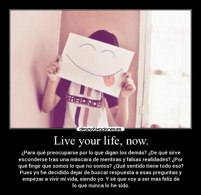 Live your life, now. - ¿Para qué preocuparse por lo que digan los demás? ¿De qué sirve
esconderse tras una máscara de mentiras y falsas realidades? ¿Por
qué fingir que somos lo que no somos? ¿Qué sentido tiene todo eso?
Pues yo he decidido dejar de buscar respuesta a esas preguntas y
empezar a vivir mi vida, siendo yo. Y sé que voy a ser mas feliz de
lo que nunca lo he sido.