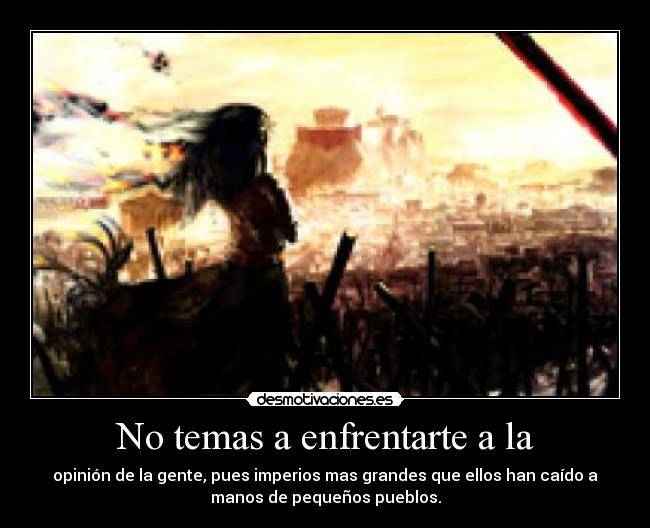 No temas a enfrentarte a la - opinión de la gente, pues imperios mas grandes que ellos han caído a
manos de pequeños pueblos.