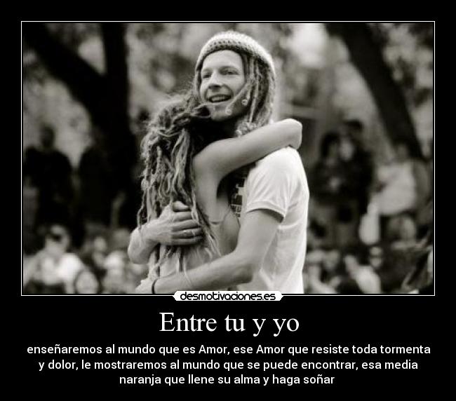 Entre tu y yo - enseñaremos al mundo que es Amor, ese Amor que resiste toda tormenta
y dolor, le mostraremos al mundo que se puede encontrar, esa media
naranja que llene su alma y haga soñar ♥