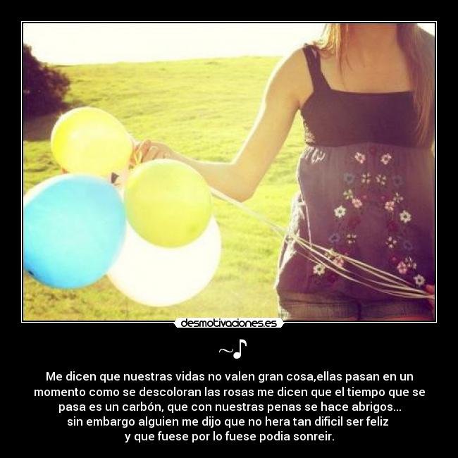 ~♪ - Me dicen que nuestras vidas no valen gran cosa,ellas pasan en un
momento como se descoloran las rosas me dicen que el tiempo que se
pasa es un carbón, que con nuestras penas se hace abrigos...
sin embargo alguien me dijo que no hera tan dificil ser feliz
y que fuese por lo fuese podia sonreir.