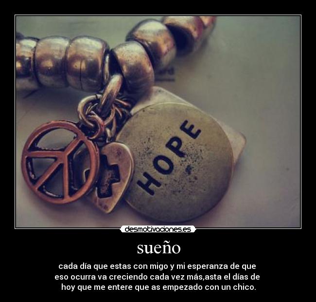 sueño - cada día que estas con migo y mi esperanza de que
eso ocurra va creciendo cada vez más,asta el días de
hoy que me entere que as empezado con un chico.