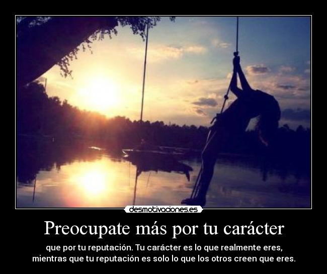 Preocupate más por tu carácter - que por tu reputación. Tu carácter es lo que realmente eres,
mientras que tu reputación es solo lo que los otros creen que eres.