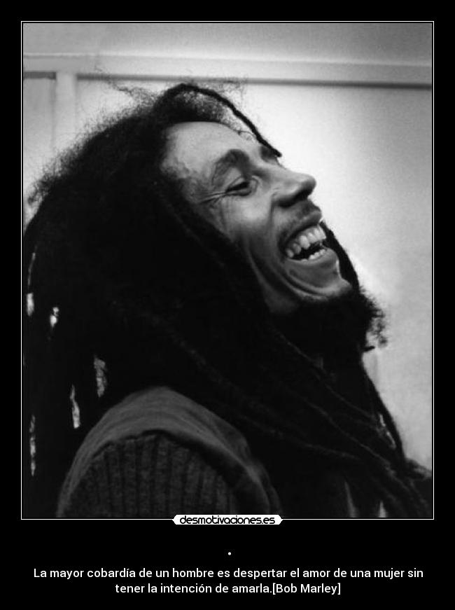 . - La mayor cobardía de un hombre es despertar el amor de una mujer sin
tener la intención de amarla.[Bob Marley]