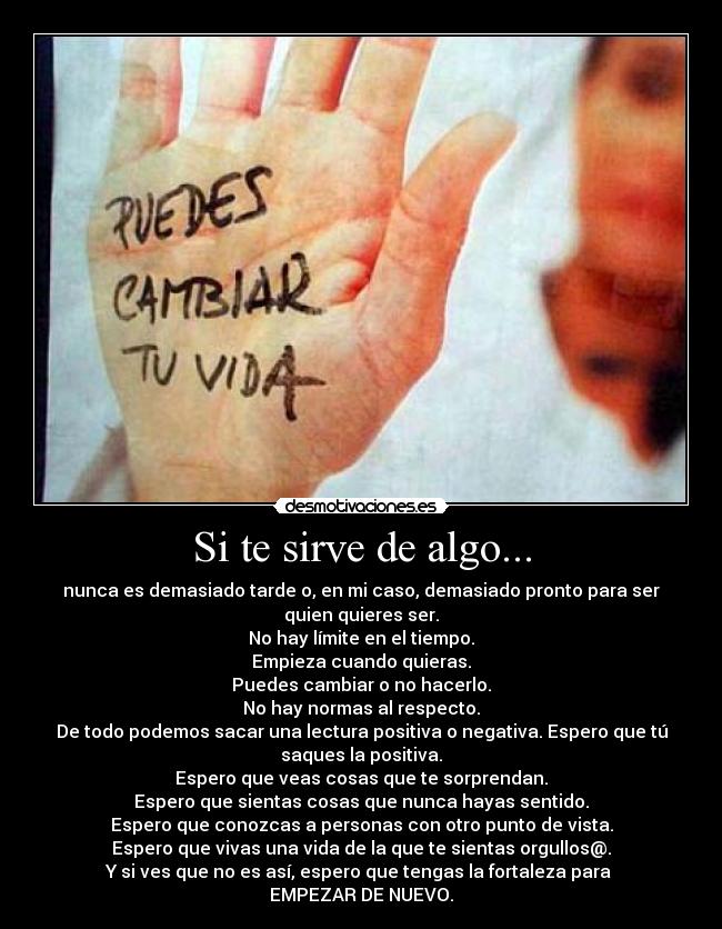 Si te sirve de algo... - nunca es demasiado tarde o, en mi caso, demasiado pronto para ser
quien quieres ser.
No hay límite en el tiempo.
Empieza cuando quieras.
Puedes cambiar o no hacerlo.
No hay normas al respecto.
De todo podemos sacar una lectura positiva o negativa. Espero que tú
saques la positiva.
Espero que veas cosas que te sorprendan.
Espero que sientas cosas que nunca hayas sentido.
Espero que conozcas a personas con otro punto de vista.
Espero que vivas una vida de la que te sientas orgullos@.
Y si ves que no es así, espero que tengas la fortaleza para 
EMPEZAR DE NUEVO.