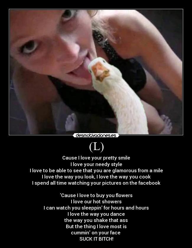 (L) - Cause I love your pretty smile
I love your needy style
I love to be able to see that you are glamorous from a mile
I love the way you look, I love the way you cook
I spend all time watching your pictures on the facebook
Cause I love to buy you flowers
I love our hot showers
I can watch you sleeppin for hours and hours
I love the way you dance
the way you shake that ass
But the thing I love most is
cummin on your face
SUCK IT BITCH!