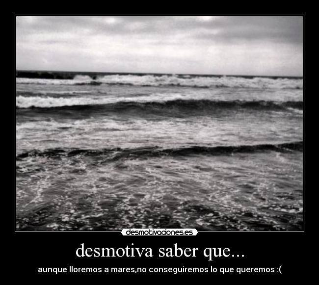 desmotiva saber que... - aunque lloremos a mares,no conseguiremos lo que queremos :(