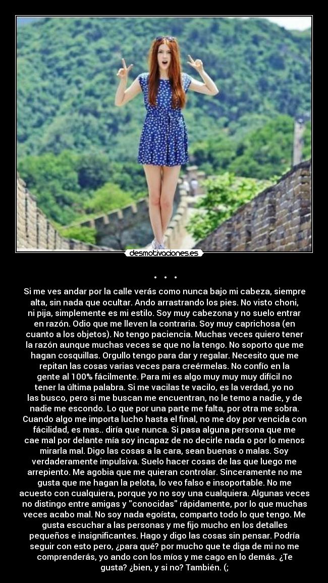 . . . - Si me ves andar por la calle verás como nunca bajo mi cabeza, siempre
alta, sin nada que ocultar. Ando arrastrando los pies. No visto choni,
ni pija, simplemente es mi estilo. Soy muy cabezona y no suelo entrar
en razón. Odio que me lleven la contraria. Soy muy caprichosa (en
cuanto a los objetos). No tengo paciencia. Muchas veces quiero tener
la razón aunque muchas veces se que no la tengo. No soporto que me
hagan cosquillas. Orgullo tengo para dar y regalar. Necesito que me
repitan las cosas varias veces para creérmelas. No confío en la
gente al 100% fácilmente. Para mi es algo muy muy muy difícil no
tener la última palabra. Si me vacilas te vacilo, es la verdad, yo no
las busco, pero si me buscan me encuentran, no le temo a nadie, y de
nadie me escondo. Lo que por una parte me falta, por otra me sobra.
Cuando algo me importa lucho hasta el final, no me doy por vencida con
fácilidad, es mas.. diría que nunca. Si pasa alguna persona que me
cae mal por delante mía soy incapaz de no decirle nada o por lo menos
mirarla mal. Digo las cosas a la cara, sean buenas o malas. Soy
verdaderamente impulsiva. Suelo hacer cosas de las que luego me
arrepiento. Me agobia que me quieran controlar. Sinceramente no me
gusta que me hagan la pelota, lo veo falso e insoportable. No me
acuesto con cualquiera, porque yo no soy una cualquiera. Algunas veces
no distingo entre amigas y conocidas rápidamente, por lo que muchas
veces acabo mal. No soy nada egoísta, comparto todo lo que tengo. Me
gusta escuchar a las personas y me fijo mucho en los detalles
pequeños e insignificantes. Hago y digo las cosas sin pensar. Podría
seguir con esto pero, ¿para qué? por mucho que te diga de mi no me
comprenderás, yo ando con los míos y me cago en lo demás. ¿Te
gusta? ¿bien, y si no? También. (;