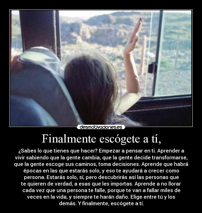 Finalmente escógete a tí, - ¿Sabes lo que tienes que hacer? Empezar a pensar en ti. Aprender a
vivir sabiendo que la gente cambia, que la gente decide transformarse,
que la gente escoge sus caminos, toma decisiones. Aprende que habrá
épocas en las que estarás solo, y eso te ayudará a crecer como
persona. Estarás solo, sí, pero descubrirás así las personas que
te quieren de verdad, a esas que les importas. Aprende a no llorar
cada vez que una persona te falle, porque te van a fallar miles de
veces en la vida, y siempre te harán daño. Elige entre tú y los
demás. Y finalmente, escógete a tí.