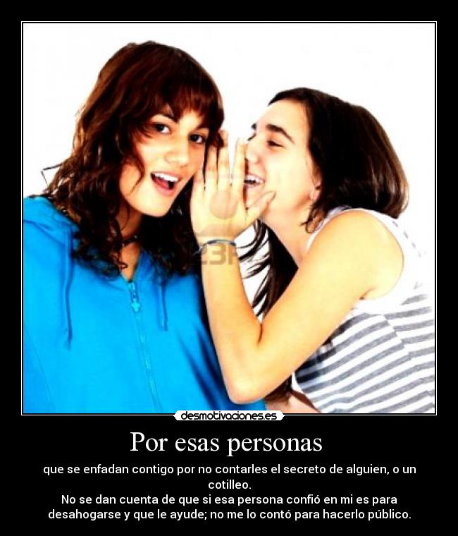 Por esas personas - que se enfadan contigo por no contarles el secreto de alguien, o un
cotilleo.
No se dan cuenta de que si esa persona confió en mi es para
desahogarse y que le ayude; no me lo contó para hacerlo público.