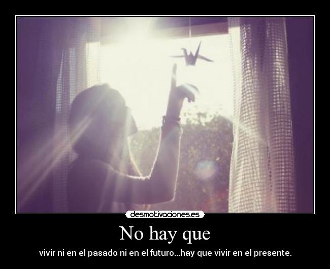 No hay que - vivir ni en el pasado ni en el futuro...hay que vivir en el presente.
