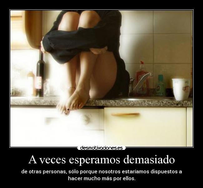 A veces esperamos demasiado - de otras personas, sólo porque nosotros estaríamos dispuestos a
hacer mucho más por ellos.