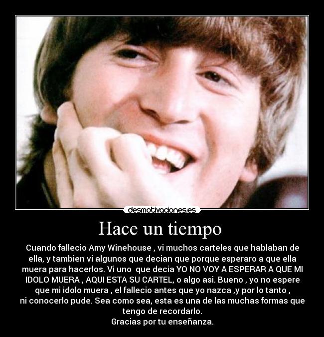 Hace un tiempo - Cuando fallecio Amy Winehouse , vi muchos carteles que hablaban de
ella, y tambien vi algunos que decian que porque esperaro a que ella
muera para hacerlos. Vi uno que decia YO NO VOY A ESPERAR A QUE MI
IDOLO MUERA , AQUI ESTA SU CARTEL, o algo asi. Bueno , yo no espere
que mi idolo muera , el fallecio antes que yo nazca ,y por lo tanto ,
ni conocerlo pude. Sea como sea, esta es una de las muchas formas que
tengo de recordarlo.
Gracias por tu enseñanza.