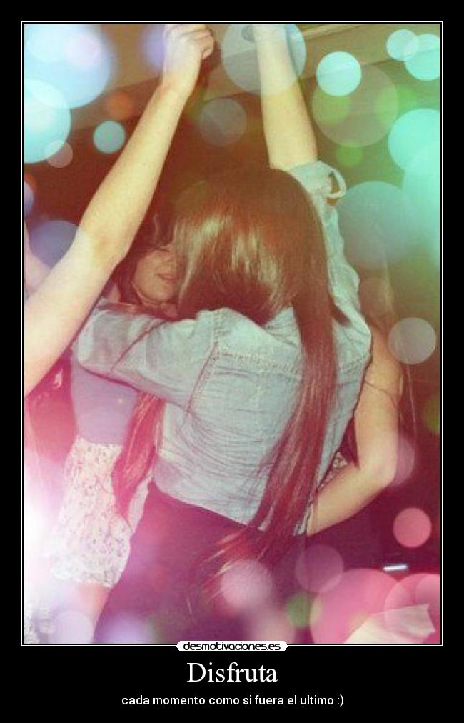 Disfruta - cada momento como si fuera el ultimo :)
